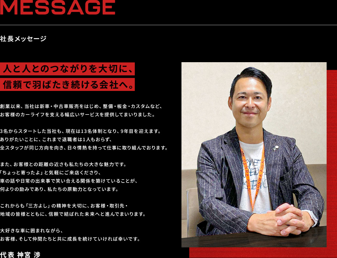MESSAGE 社長メッセージ：「人と人とのつながりを大切に、信頼で羽ばたき続ける会社へ。」創業以来、当社は新車・中古車販売をはじめ、整備・板金・カスタムなど、お客様のカーライフを支える幅広いサービスを提供してまいりました。 3名からスタートした当社も、現在は13名体制となり、9年目を迎えます。ありがたいことに、これまで退職者は1人もおらず、全スタッフが同じ方向を向き、日々情熱を持って仕事に取り組んでおります。 また、お客様との距離の近さも私たちの大きな魅力です。「ちょっと寄ったよ」と気軽にご来店くださり、車の話や日常の出来事で笑い合える関係を築けていることが、何よりの励みであり、私たちの原動力となっています。 これからも「三方よし」の精神を大切に、お客様・取引先・地域の皆様とともに、信頼で結ばれた未来へと進んでまいります。 大好きな車に囲まれながら、お客様、そして仲間たちと共に成長を続けていければ幸いです。 代表 神宮 渉
