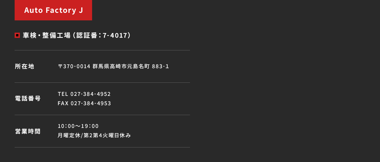 【Auto Factory J／車検・整備工場（認証番：7-4017）】所在地：〒370-0014 群馬県高崎市元島名町 883-１　電話番号：TEL 027-384-4952 FAX 027-384-4953　営業時間：10：00～19：00 月曜定休/第2第4火曜日休み